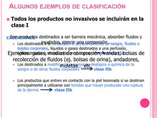 ■ Todos los productos no invasivos se incluirán en la
clase I
EXCEPCIONES:
 Los destinados a la conducción o almacenamiento de sangre, fluidos o
tejidos corporales, líquidos o gases destinados a una perfusión,
administración o introducción en el cuerpo clase IIa
 Los destinados a modificar la composición biológica o química de la
sangre o de otros fluidos corporales clase IIb
 Los productos que entren en contacto con la piel lesionada si se destinan
principalmente a utilizarse con heridas que hayan producido una ruptura
de la dermis clase IIb
ALGUNOS EJEMPLOS DE CLASIFICACIÓN
Son productos destinados a ser barrera mecánica, absorber fluidos y
exudados, ejercer una compresión…
Ejemplos: gasas, medias de compresión, vendas, bolsas de
recolección de fluidos (ej. bolsas de orina), andadores,
muletas… etc.
 