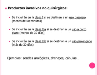■ Productos invasivos no quirúrgicos:
 Se incluirán en la clase I si se destinan a un uso pasajero
(menos de 60 minutos)
 Se incluirán en la clase IIa si se destinan a un uso a corto
plazo (menos de 30 días)
 Se incluirán en la clase IIb si se destinan a un uso prolongado
(más de 30 días)
Ejemplos: sondas urológicas, drenajes, cánulas…
 