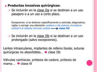 ■ Productos invasivos quirúrgicos:
 Se incluirán en la clase IIa si se destinan a un uso
pasajero o a un uso a corto plazo.
Excepciones: si se destinan específicamente a controlar, diagnosticar,
vigilar o corregir una alteración cardiaca o del sistema circulatorio
central ó el sistema nervioso central clase III
 Se incluirán en la clase IIb si se destinan a un uso
prolongado (salvo excepciones).
Lentes intraoculares, implantes de relleno tisular, suturas
quirúrgicas no absorbibles… clase IIb
Válvulas cardíacas, prótesis de cadera, prótesis de
mama… clase III
 