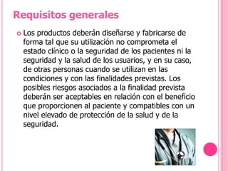  Los productos deberán diseñarse y fabricarse de
forma tal que su utilización no comprometa el
estado clínico o la seguridad de los pacientes ni la
seguridad y la salud de los usuarios, y en su caso,
de otras personas cuando se utilizan en las
condiciones y con las finalidades previstas. Los
posibles riesgos asociados a la finalidad prevista
deberán ser aceptables en relación con el beneficio
que proporcionen al paciente y compatibles con un
nivel elevado de protección de la salud y de la
seguridad.
Requisitos generales
 