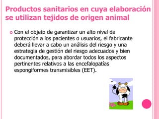  Con el objeto de garantizar un alto nivel de
protección a los pacientes o usuarios, el fabricante
deberá llevar a cabo un análisis del riesgo y una
estrategia de gestión del riesgo adecuados y bien
documentados, para abordar todos los aspectos
pertinentes relativos a las encefalopatías
espongiformes transmisibles (EET).
Productos sanitarios en cuya elaboración
se utilizan tejidos de origen animal
 