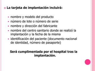  La tarjeta de implantación incluirá:
 nombre y modelo del producto
 número de lote o número de serie
 nombre y dirección del fabricante
 nombre del centro sanitario donde se realizó la
implantación y la fecha de la misma
 identificación del paciente (documento nacional
de identidad, número de pasaporte)
Será cumplimentada por el hospital tras la
implantación.
 