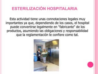 ESTERILIZACIÓN HOSPITALARIA
Esta actividad tiene unas connotaciones legales muy
importantes ya que, dependiendo de los casos, el hospital
puede convertirse legalmente en "fabricante“ de los
productos, asumiendo las obligaciones y responsabilidad
que la reglamentación le confiere como tal.
 