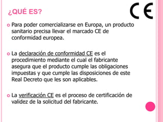 ¿QUÉ ES?
 Para poder comercializarse en Europa, un producto
sanitario precisa llevar el marcado CE de
conformidad europea.
 La declaración de conformidad CE es el
procedimiento mediante el cual el fabricante
asegura que el producto cumple las obligaciones
impuestas y que cumple las disposiciones de este
Real Decreto que les son aplicables.
 La verificación CE es el proceso de certificación de
validez de la solicitud del fabricante.
 