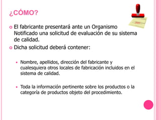 El fabricante presentará ante un Organismo
Notificado una solicitud de evaluación de su sistema
de calidad.
 Dicha solicitud deberá contener:
 Nombre, apellidos, dirección del fabricante y
cualesquiera otros locales de fabricación incluidos en el
sistema de calidad.
 Toda la información pertinente sobre los productos o la
categoría de productos objeto del procedimiento.
¿CÓMO?
 