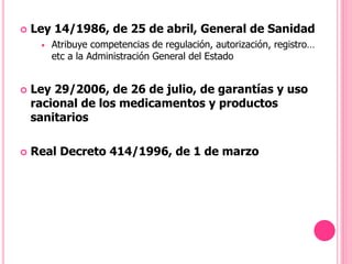 Ley 14/1986, de 25 de abril, General de Sanidad
 Atribuye competencias de regulación, autorización, registro…
etc a la Administración General del Estado
 Ley 29/2006, de 26 de julio, de garantías y uso
racional de los medicamentos y productos
sanitarios
 Real Decreto 414/1996, de 1 de marzo
 