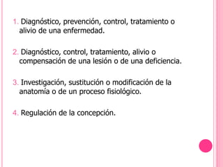 1. Diagnóstico, prevención, control, tratamiento o
alivio de una enfermedad.
2. Diagnóstico, control, tratamiento, alivio o
compensación de una lesión o de una deficiencia.
3. Investigación, sustitución o modificación de la
anatomía o de un proceso fisiológico.
4. Regulación de la concepción.
 