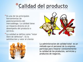 *
* Es una de las principales

herramientas de
posicionamiento del
mercadólogo. La calidad tiene
un impacto directo en el
desempeño del producto o
servicio.

* La calidad se define como “estar
libre de defectos”. Es la
satisfaccion y valor al cliente

La administracion de calidad total es un
método que el personal de la empresa
participa para mejorar constantemente
la calidad de los productos, serivicios y
productos de negocios.

 
