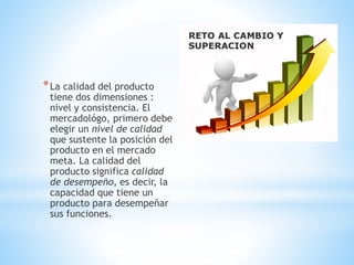 * La calidad del producto

tiene dos dimensiones :
nivel y consistencia. El
mercadológo, primero debe
elegir un nivel de calidad
que sustente la posición del
producto en el mercado
meta. La calidad del
producto significa calidad
de desempeño, es decir, la
capacidad que tiene un
producto para desempeñar
sus funciones.

 