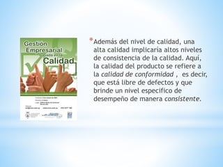 * Además del nivel de calidad, una

alta calidad implicaría altos niveles
de consistencia de la calidad. Aquí,
la calidad del producto se refiere a
la calidad de conformidad , es decir,
que está libre de defectos y que
brinde un nivel especifico de
desempeño de manera consistente.

 