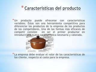 *
* Un

producto puede ofrecerse con caracteristicas
variables. Éstas son una herramienta competitiva para
diferenciar los productos de la empresa de los productos
de los competidores. Una de las formas más eficaces de
competir consiste
en ser el primer productor en
introducir una nueva caracteristica necesaria y valorada.

* La empresa debe evaluar el valor de las caracteristicas de
los cliente, respecto al costo para la empresa.

 