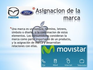 *
* Una marca es un nombre, término, letrero,

símbolo o diseño, o la combinacion de estos
elementos. Los consumidores consideran la
marca como parte importante de un producto,
y la asignación de marca y desarrollan
relaciones con ellas.

 