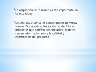 * La asignacion de la marca es tan importante en
la actualidad.

* Las marcas sirven a los comptradores de varias
formas. Sus nombres les ayudan a identificar
productos que podrían beneficiarlos. Tambien
rindan informacion sobre la calidad y
consistencia del producto

 
