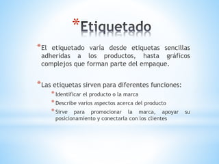 *
* El

etiquetado varía desde etiquetas sencillas
adheridas a los productos, hasta gráficos
complejos que forman parte del empaque.

* Las etiquetas sirven para diferentes funciones:
* Identificar el producto o la marca
* Describe varios aspectos acerca del producto
* Sirve para promocionar la marca, apoyar
posicionamiento y conectarla con los clientes

su

 