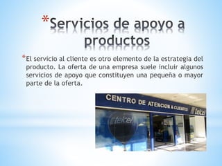 *
* El servicio al cliente es otro elemento de la estrategia del

producto. La oferta de una empresa suele incluir algunos
servicios de apoyo que constituyen una pequeña o mayor
parte de la oferta.

 