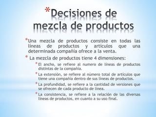 *
* Una

mezcla de productos consiste en todas las
líneas de productos y artículos que una
determinada compañía ofrece a la venta.
* La mezcla de productos tiene 4 dimensiones:

* El

ancho, se refiere al numero de líneas de productos
distintas de la compañía.
* La extensión, se refiere al número total de artículos que
tiene una compañía dentro de sus líneas de productos.
* La profundidad, se refiere a la cantidad de versiones que
se ofrecen de cada producto de línea.
* La consistencia, se refiere a la relación de las diversas
líneas de productos, en cuanto a su uso final.

 