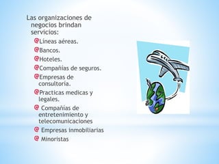 Las organizaciones de
negocios brindan
servicios:
Líneas aéreas.
Bancos.
Hoteles.
Compañías de seguros.
Empresas de
consultoría.
Practicas medicas y
legales.
Compañías de
entretenimiento y
telecomunicaciones
Empresas inmobiliarias
Minoristas

 