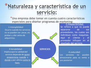 *
* Una empresa debe tomar en cuenta cuatro características
especiales para diseñar programas de marketing:

2.Inseparibilidad.
Se refiere a que no puede
separarse
de
sus
proveedores, los cuales son
individuos como maquinas.
Aquí el cliente y el
proveedor influyen en el
resultado del servicio

SERVICIOS

 