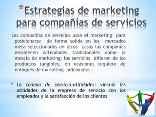 *
Las compañías de servicios usan el marketing para
posicionarse de forma solida en los mercados
meta seleccionados en otros casos las compañías
establecen actividades tradicionales como la
mezcla de marketing; los servicios difieren de los
productos tangibles, en ocasiones requiere de
enfoques de marketing adicionales.
* La cadena de servicio-utilidades: vincula las
utilidades de la empresa de servicio con los
empleados y la satisfacción de los clientes

 
