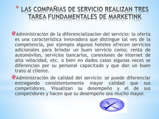 *
Administración de la diferencializacion del servicio: la oferta
es una característica innovadora que distingue tal ves de la
competencia, por ejemplo algunos hoteles ofrecen servicios
adicionales para brindar un buen servicio como; renta de
automóviles, servicios bancarios, conexiones de internet de
alta velocidad, etc. o bien en dados casos algunas veces se
diferencian por su personal capacitado y que dan un buen
trato al cliente.
Administración de calidad del servicio: se puede diferenciar
entregando consistentemente mayor calidad que sus
competidores. Visualizan su desempeño y el de sus
competidores y hacen que su desempeño sea mucho mayor.

 