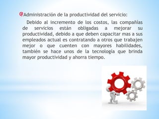 Administración de la productividad del servicio:
Debido al incremento de los costos, las compañías
de servicios están obligadas a mejorar su
productividad, debido a que deben capacitar mas a sus
empleados actual es contratando a otros que trabajen
mejor o que cuenten con mayores habilidades,
también se hace unos de la tecnología que brinda
mayor productividad y ahorra tiempo.

 