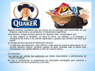 Algunos analistas consideran que las marcas son el principal valor perdurable de una
empresa, superando a sus productos e instalaciones específicos.
John Stewart, antiguo director general de “Quacker Oats” señaló alguna vez:
- “si este negocio se dividiera, yo daría la tierra, los ladrillos, y el cemento, y
conservaría las marca y las marcas registradas y apuesto que tendría mas éxito que
usted”
Un antiguo director general de McDonald’s declaró:
-“ si cada bien que poseemos, cada edificio y cada pieza de quipo se destruyeran en un
terrible desastre natural, seríamos capaces de pedir prestado todo el dinero para
reemplazarlo con rapidez debido al valor de nuestra marca…
En conclusión:
Las marcas son activos tan poderosos que deben desarrollarse y administrarse de
forma cuidadosa.
Por eso a continuación se examinarán las principales estrategias para construir y
administrar marcas de productos y servicios.

 