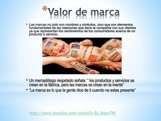 *
•

Las marcas no solo son nombres y símbolos, sino que son elementos
fundamentales de las relaciones que tiene la compañía con sus clientes
ya que representan los sentimientos de los consumidores acerca de un
producto o servicio.

• Un mercadólogo respetado señala: “ los productos y servicios se

crean en la fábrica, pero las marcas se crean en la mente”
• “La marca es lo que la gente dice de ti cuando no estas presente”

http://www.youtube.com/watch?v=DI_IkpesTRI

 