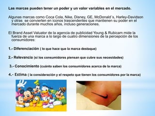 Las marcas pueden tener un poder y un valor variables en el mercado.
Algunas marcas como Coca Cola, Nike, Disney, GE, McDonald´s, Harley-Davidson
y otras se convierten en iconos trascendentes que mantienen su poder en el
mercado durante muchos años, incluso generaciones.
El Brand Asset Valuator de la agencia de publicidad Young & Rubicam mide la
fuerza de una marca a lo largo de cuatro dimensiones de la percepción de los
consumidores:
1.- Diferenciación ( lo que hace que la marca destaque)
2.- Relevancia (si los consumidores piensan que cubre sus necesidades)

3.- Conocimiento (cuánto saben los consumidores acerca de la marca)

4.- Estima ( la consideración y el respeto que tienen los consumidores por la marca)

 