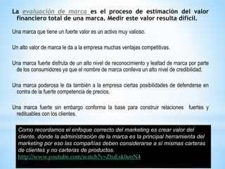 La evaluación de marca es el proceso de estimación del valor
financiero total de una marca. Medir este valor resulta difícil.
Una marca que tiene un fuerte valor es un activo muy valioso.
Un alto valor de marca le da a la empresa muchas ventajas competitivas.
Una marca fuerte disfruta de un alto nivel de reconocimiento y lealtad de marca por parte
de los consumidores ya que el nombre de marca conlleva un alto nivel de credibilidad.
Una marca poderosa le da también a la empresa ciertas posibilidades de defenderse en
contra de la fuerte competencia de precios.

Una marca fuerte sin embargo conforma la base para construir relaciones fuertes y
redituables con los clientes.
Como recordamos el enfoque correcto del marketing es crear valor del
cliente, donde la administración de la marca es la principal herramienta del
marketing por eso las compañías deben considerarse a sí mismas carteras
de clientes y no carteras de productos.
http://www.youtube.com/watch?v=ZtuEsk0onN4

 
