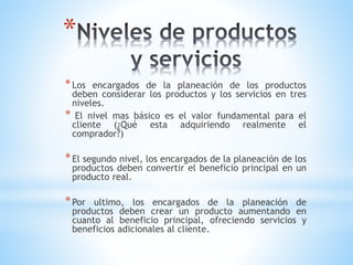 *
* Los

encargados de la planeación de los productos
deben considerar los productos y los servicios en tres
niveles.
* El nivel mas básico es el valor fundamental para el
cliente (¿Qué esta adquiriendo realmente el
comprador?)

* El segundo nivel, los encargados de la planeación de los

productos deben convertir el beneficio principal en un
producto real.

* Por

ultimo, los encargados de la planeación de
productos deben crear un producto aumentando en
cuanto al beneficio principal, ofreciendo servicios y
beneficios adicionales al cliente.

 