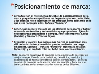 *Posicionamiento de marca:
• Atributos: son el nivel menos deseable de posicionamiento de la

marca ya que los competidores los llegan a copiarlos con facilidad
y los clientes no se interesan en los atributos como tales sino en lo
que éstos hacen por ellos. Pañales “Pampers”

• Beneficios: puede ir mas allá de los atributos de la marca y hablar
acerca de contención y los beneficios que proporciona. Ejemplo
Fedex(entrega garantizada a tiempo), Nike (Desempeño), Lexus
(Calidad) y Walmart (Precios Bajos).

• Creencias y valores: Las marcas más fuertes se posicionan mas
allá de los atributos y beneficios y éstas conllevan una carga
emocional. Ejemplo .- Pañales “Pampers” significa la relación
Padre-Hijo y el cuidado total del bebé para los consumidores.

Nota: La marca constituye la promesa de la empresa de entregar un
conjunto específico de características, beneficios, servicios y
experiencias de forma consistente con los compradores. En otras
palabras la promesa de la marca debe ser sencilla y honesta y se
crea con base en las creencias y los valores de los clientes.

 