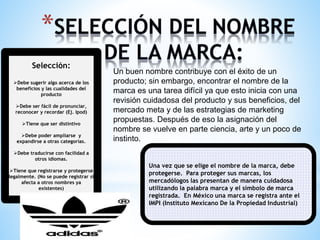 Selección:
Debe sugerir algo acerca de los
beneficios y las cualidades del
producto
Debe ser fácil de pronunciar,
reconocer y recordar (Ej. Ipod)
Tiene que ser distintivo
Debe poder ampliarse y
expandirse a otras categorías.

Un buen nombre contribuye con el éxito de un
producto; sin embargo, encontrar el nombre de la
marca es una tarea difícil ya que esto inicia con una
revisión cuidadosa del producto y sus beneficios, del
mercado meta y de las estrategias de marketing
propuestas. Después de eso la asignación del
nombre se vuelve en parte ciencia, arte y un poco de
instinto.

Debe traducirse con facilidad a
otros idiomas.
Tiene que registrarse y protegerse
legalmente. (No se puede registrar si
afecta a otros nombres ya
existentes)

Una vez que se elige el nombre de la marca, debe
protegerse. Para proteger sus marcas, los
mercadólogos las presentan de manera cuidadosa
utilizando la palabra marca y el símbolo de marca
registrada. En México una marca se registra ante el
IMPI (Instituto Mexicano De la Propiedad Industrial)

 