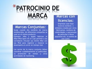 Marcas con
licencias:
Marcas Conjuntas:
Surge cuando dos nombres de marca
establecidos, de diferentes compañías se
usan en el mismo producto.
Ejemplo: Nike y Apple fabrican el
Nike+iPod Sport kit el cual permite a los
corredores vincular sus tennis Nike con
sus iPod para registrar y mejorar su
desempeño al correr en tiempo real.
Los socios de la marca conjunta deben
coordinar cuidadosamente su publicidad,
su promoción de ventas y otras
actividades de marketing.

Empresas usan bajo
licencia nombres o
símbolos creados por otros
fabricantes, nombres de
celebridades, o personajes
de películas o libros
populares etc. A cambio de
una cuota.

 