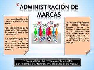 Las compañías deben de
construir y administrar sus
marcas.
El posicionamiento de la
marca debe comunicarse
de manera continua a los
consumidores.
La publicidad ayuda pero
las
marcas
no
se
mantienen tan sólo gracias
a la publicidad sino a
través de la experiencia
de marca.

Los consumidores conocen
las
marcas
mediante
diversas
formas
de
contacto e interacción por
eso la compañía debe
poner cuidado tanto en el
manejo de estos puntos de
contacto como el que pone
en el desarrollo de sus
anuncios.

En pocas palabras las compañías deben auditar
periódicamente las fortalezas y debilidades de sus marcas.

 