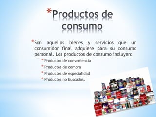 *
* Son

aquellos bienes y servicios que un
consumidor final adquiere para su consumo
personal. Los productos de consumo incluyen:

* Productos de conveniencia
* Productos de compra
* Productos de especialidad
* Productos no buscados.

 