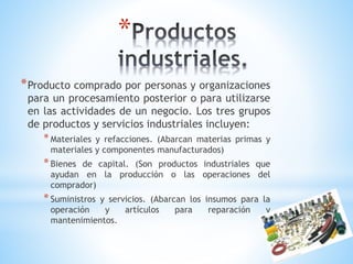 *
* Producto comprado por personas y organizaciones

para un procesamiento posterior o para utilizarse
en las actividades de un negocio. Los tres grupos
de productos y servicios industriales incluyen:

* Materiales

y refacciones. (Abarcan materias primas y
materiales y componentes manufacturados)

* Bienes

de capital. (Son productos industriales que
ayudan en la producción o las operaciones del
comprador)

* Suministros

y servicios. (Abarcan los insumos para la
operación
y
artículos
para
reparación
y
mantenimientos.

 