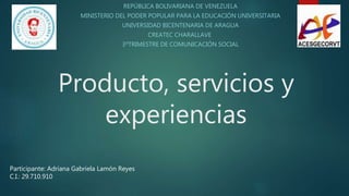 Producto, servicios y
experiencias
REPÚBLICA BOLIVARIANA DE VENEZUELA
MINISTERIO DEL PODER POPULAR PARA LA EDUCACIÓN UNIVERSITARIA
UNIVERSIDAD BICENTENARIA DE ARAGUA
CREATEC CHARALLAVE
3ºTRIMESTRE DE COMUNICACIÓN SOCIAL
Participante: Adriana Gabriela Lamón Reyes
C.I.: 29.710.910
 