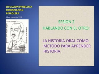 SITUACION PROBLEMA EXPROPIACION PETROLERA SESION 2    HABLANDO CON EL OTRO: LA HISTORIA ORAL COMO METODO PARA APRENDER HISTORIA. 18 de marzo de 1938 