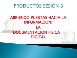 PRODUCTOS SESIÓN 3 ABRIENDO PUERTAS HACIA LA INFORMACION:  LA  DOCUMENTACION FISICA Y DIGITAL 
