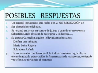 POSIBLES   RESPUESTASUn general  oaxaqueño que lucho por la  NO REELECCIÓN deSer el presidente del país.Se levantó en armas en contra de Juárez y cuando muere contra Sebastián Lerdo al tratar de reelegirse y lo derroca…..Su esposa Carmelita a quien le llevaba muchos años.           Delfina una tehuana           María Luisa Ragosa           Soldadora Rafaela 5.       La construcción del ferrocarril, la industria minera, agricultura encaminada a la exportación, infraestructura de  trasportes, telégrafo  y teléfono, se fortaleció el comercio