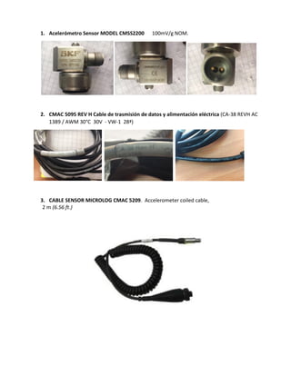 1. Acelerómetro Sensor MODEL CMSS2200 100mV/g NOM.
2. CMAC 5095 REV H Cable de trasmisión de datos y alimentación eléctrica (CA-38 REVH AC
1389 / AWM 30°C 30V - VW-1 28ª)
3. CABLE SENSOR MICROLOG CMAC 5209. Accelerometer coiled cable,
2 m (6.56 ft.)
 