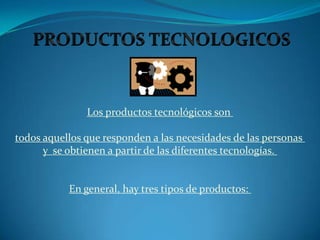 PRODUCTOS TECNOLOGICOS Los productos tecnológicos son  todos aquellos que responden a las necesidades de las personas  y  se obtienen a partir de las diferentes tecnologías.  En general, hay tres tipos de productos:  
