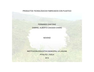 PRODUCTOS TECNOLÓGICOS FABRICADOS CON PLASTICO
FERNANDO DIAZ DIAZ
GABRIEL ALBERTO CAICEDO CHARO
NOVENO
INSTITUCION EDUCATIVA MUNICIPAL LA LAGUNA
PITALITO – HUILA
2013
 