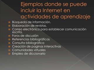    Búsqueda de información.
   Elaboración de revistas.
   Correo electrónico para establecer comunicación
    escrita.
   Foros de discusión
   Referencias bibliográficas
   Consulta bibliográfica
   Creación de paginas interactivas
   Comunidades virtuales
   Empleo de diccionario
 