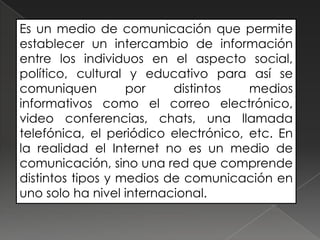 Es un medio de comunicación que permite
establecer un intercambio de información
entre los individuos en el aspecto social,
político, cultural y educativo para así se
comuniquen         por    distintos   medios
informativos como el correo electrónico,
video conferencias, chats, una llamada
telefónica, el periódico electrónico, etc. En
la realidad el Internet no es un medio de
comunicación, sino una red que comprende
distintos tipos y medios de comunicación en
uno solo ha nivel internacional.
 