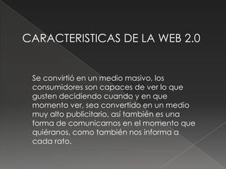 CARACTERISTICAS DE LA WEB 2.0


 Se convirtió en un medio masivo, los
 consumidores son capaces de ver lo que
 gusten decidiendo cuando y en que
 momento ver, sea convertido en un medio
 muy alto publicitario, así también es una
 forma de comunicarnos en el momento que
 quiéranos, como también nos informa a
 cada rato.
 