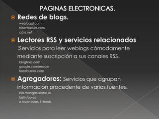    Redes de blogs.
    weblogssl.com
    hipertextual.com
    cdys.net

   Lectores RSS y servicios relacionados
    :Servicios para leer weblogs cómodamente
    mediante suscripción a sus canales RSS.
    bloglines.com
    google.com/reader
    feedburner.com

   Agregadores: Servicios que agrupan
    información procedente de varias fuentes.
    bla.mangasverdes.es
    lastinfoo.es
    e.leven.com/11feeds
 