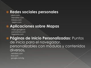    Redes sociales personales
    orkut.com
    friendster.com
    linkara.com
     bepin.com

   Aplicaciones sobre Mapas
    maps.google.es
    panoramio.com
    tagzania.com

   Páginas de Inicio Personalizadas: Puntos
    de inicio para el navegador,
    personalizables con módulos y contenidos
    diversos.
    netvibes.com
    live.com
    google.com/ig
 