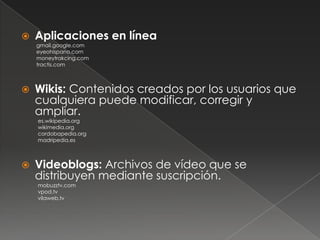    Aplicaciones en línea
    gmail.google.com
    eyeohispano.com
    moneytrakcing.com
    tractis.com



   Wikis: Contenidos creados por los usuarios que
    cualquiera puede modificar, corregir y
    ampliar.
    es.wikipedia.org
    wikimedia.org
    cordobapedia.org
    madripedia.es



   Videoblogs: Archivos de vídeo que se
    distribuyen mediante suscripción.
    mobuzztv.com
    vpod.tv
    vilaweb.tv
 