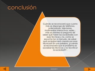 Cuándo se reconocerá que cuanto
   más se disponga de teléfonos,
      ordenadores, televisores,
   multimedias interactivos, redes...
   más se plantea la pregunta de
saber qué harán las sociedades con
     esas técnicas y no, como se
  escucha tan a menudo, de saber
 qué sociedad será creada por esas
técnicas? En una palabra, ¿cuándo
 se reconocerá que el problema es
socializar las técnicas y no tecnificar
             la sociedad? 5.




        04/04/2011
 